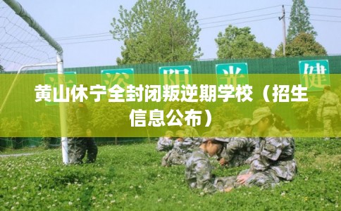 黄山休宁全封闭叛逆期学校（招生信息公布）