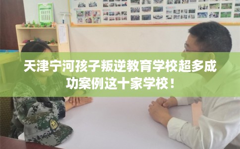 天津宁河孩子叛逆教育学校超多成功案例这十家学校! 天津宁河孩子叛逆教育学校超多成功案例这十家学校!