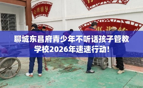 聊城东昌府青少年不听话孩子管教学校2026年速速行动!