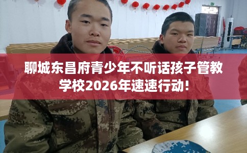 聊城东昌府青少年不听话孩子管教学校2026年速速行动!