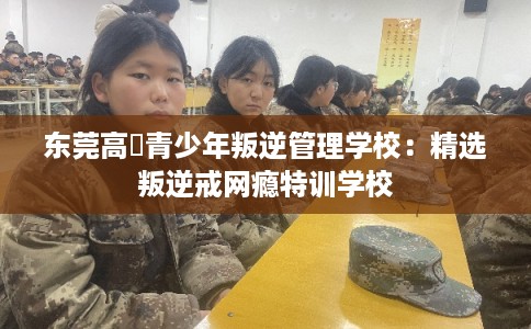 东莞高埗青少年叛逆管理学校：精选叛逆戒网瘾特训学校