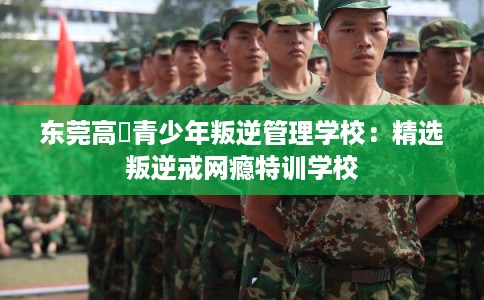 东莞高埗青少年叛逆管理学校：精选叛逆戒网瘾特训学校