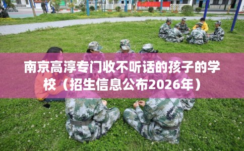 南京高淳专门收不听话的孩子的学校（招生信息公布2026年）