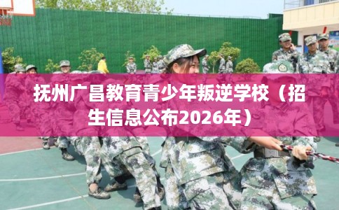 抚州广昌教育青少年叛逆学校（招生信息公布2026年）