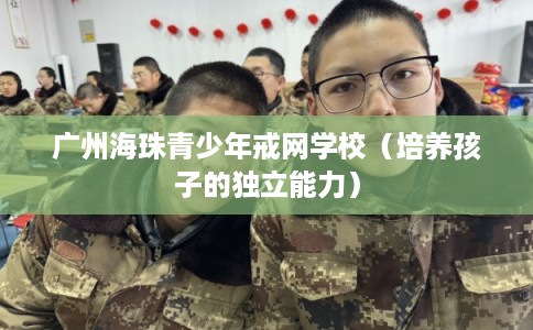 广州海珠青少年戒网学校(培养孩子的独立能力) 广州海珠青少年戒网学校(培养孩子的独立能力)