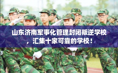 山东济南军事化管理封闭叛逆学校，汇集十家可靠的学校！