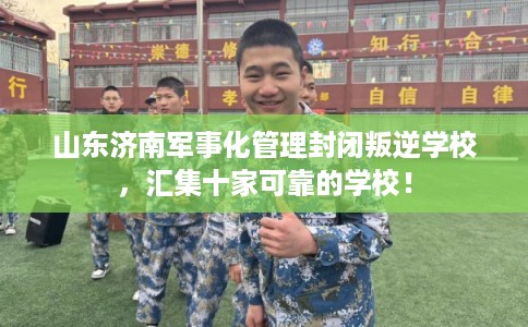 山东济南军事化管理封闭叛逆学校，汇集十家可靠的学校！