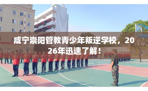 咸宁崇阳管教青少年叛逆学校,2026年迅速了解! 咸宁崇阳管教青少年叛逆学校,2026年迅速了解!