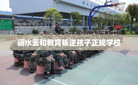 丽水云和教育叛逆孩子正规学校