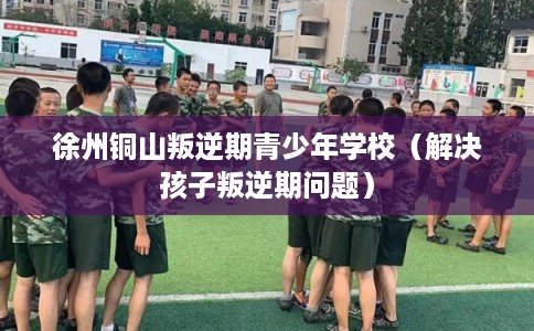 徐州铜山叛逆期青少年学校（解决孩子叛逆期问题）