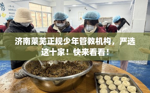 济南莱芜正规少年管教机构,严选这十家!快来看看! 济南莱芜正规少年管教机构,严选这十家!快来看看!