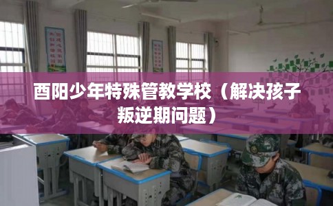 酉阳少年特殊管教学校（解决孩子叛逆期问题）