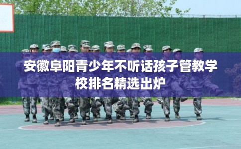 安徽阜阳青少年不听话孩子管教学校排名精选出炉