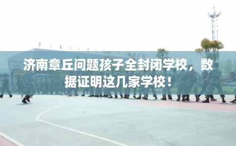 济南章丘问题孩子全封闭学校，数据证明这几家学校！