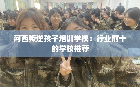 河西叛逆孩子培训学校：行业前十的学校推荐
