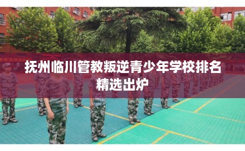 抚州临川管教叛逆青少年学校排名精选出炉 抚州临川管教叛逆青少年学校排名精选出炉