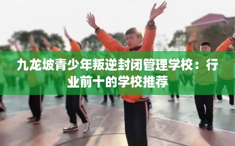 九龙坡青少年叛逆封闭管理学校：行业前十的学校推荐