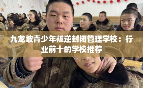 九龙坡青少年叛逆封闭管理学校：行业前十的学校推荐