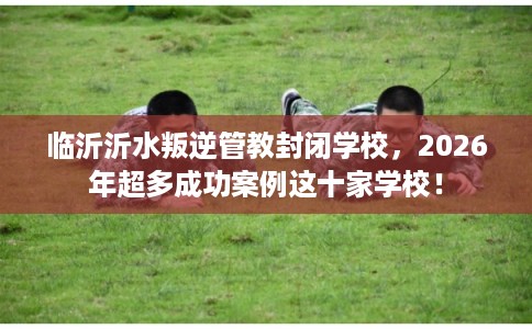 临沂沂水叛逆管教封闭学校，2026年超多成功案例这十家学校！