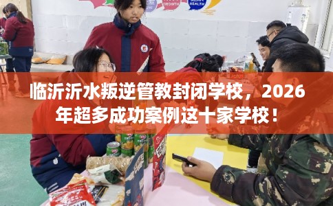 临沂沂水叛逆管教封闭学校，2026年超多成功案例这十家学校！