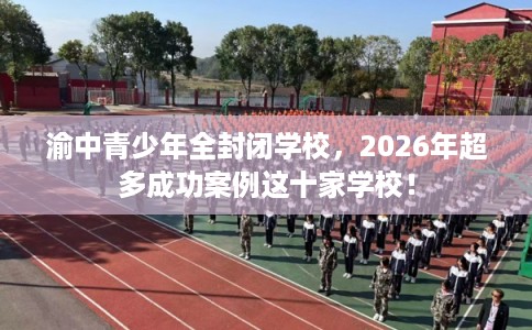 渝中青少年全封闭学校，2026年超多成功案例这十家学校！