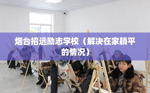 烟台招远励志学校(解决在家躺平的情况) 烟台招远励志学校(解决在家躺平的情况)