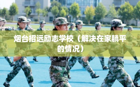 烟台招远励志学校(解决在家躺平的情况) 烟台招远励志学校(解决在家躺平的情况)