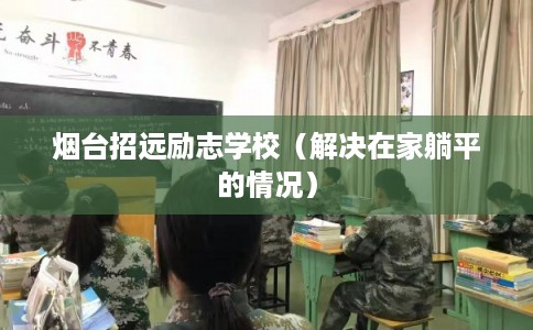 烟台招远励志学校(解决在家躺平的情况) 烟台招远励志学校(解决在家躺平的情况)