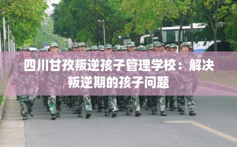 四川甘孜叛逆孩子管理学校：解决叛逆期的孩子问题