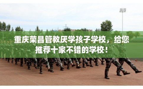 重庆荣昌管教厌学孩子学校，给您推荐十家不错的学校！