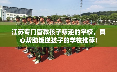 江苏专门管教孩子叛逆的学校，真心帮助叛逆孩子的学校推荐！