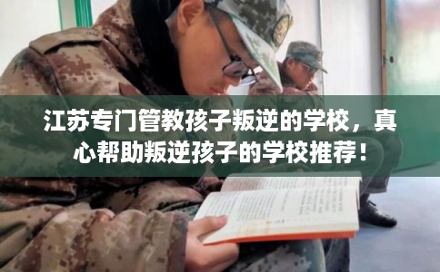 江苏专门管教孩子叛逆的学校，真心帮助叛逆孩子的学校推荐！