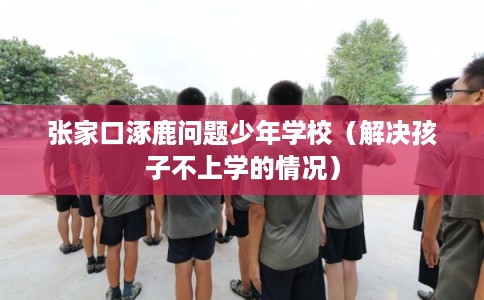 张家口涿鹿问题少年学校(解决孩子不上学的情况) 张家口涿鹿问题少年学校(解决孩子不上学的情况)