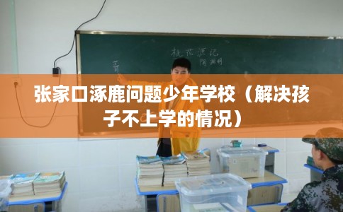 张家口涿鹿问题少年学校(解决孩子不上学的情况) 张家口涿鹿问题少年学校(解决孩子不上学的情况)