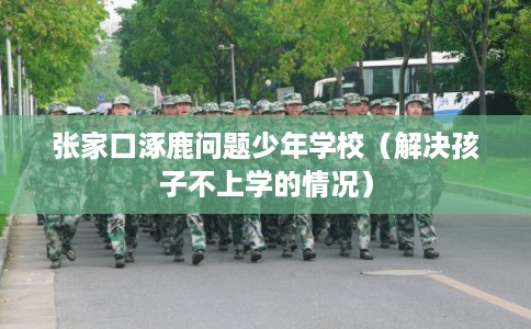 张家口涿鹿问题少年学校（解决孩子不上学的情况）