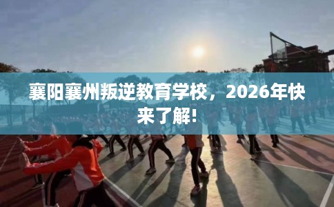 襄阳襄州叛逆教育学校，2026年快来了解!