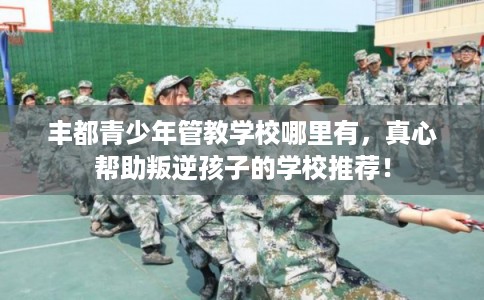 丰都青少年管教学校哪里有，真心帮助叛逆孩子的学校推荐！