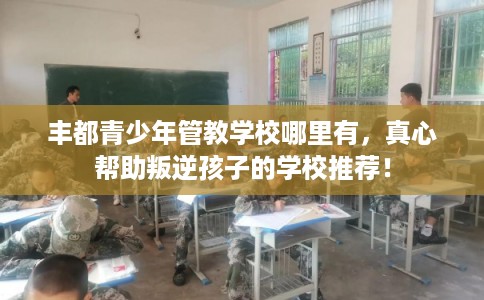 丰都青少年管教学校哪里有，真心帮助叛逆孩子的学校推荐！