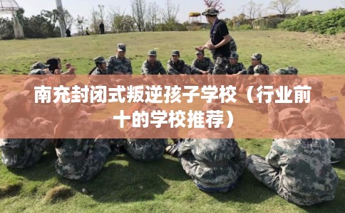 南充封闭式叛逆孩子学校（行业前十的学校推荐）