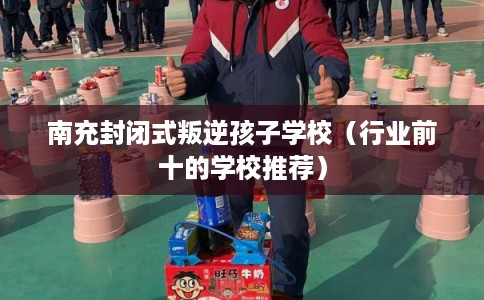 南充封闭式叛逆孩子学校（行业前十的学校推荐）