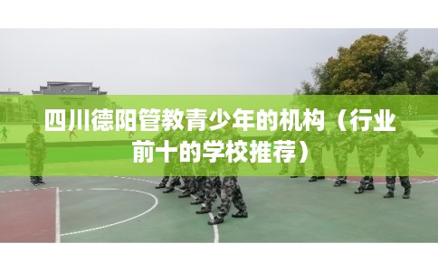 四川德阳管教青少年的机构（行业前十的学校推荐）