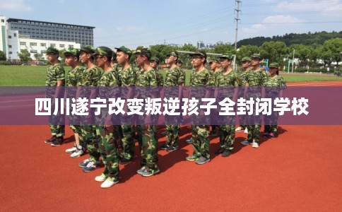 四川遂宁改变叛逆孩子全封闭学校