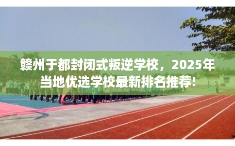 赣州于都封闭式叛逆学校，2025年当地优选学校最新排名推荐!
