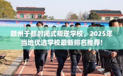 赣州于都封闭式叛逆学校，2025年当地优选学校最新排名推荐!
