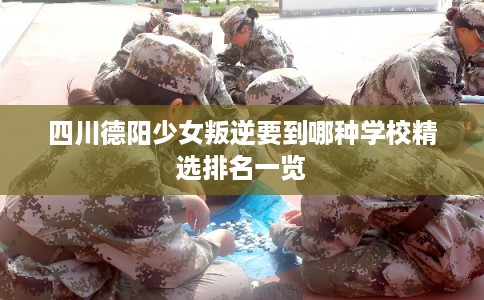 四川德阳少女叛逆要到哪种学校精选排名一览 四川德阳少女叛逆要到哪种学校精选排名一览