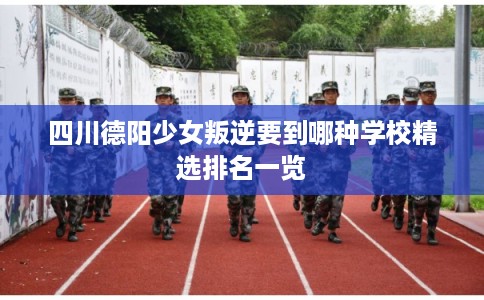四川德阳少女叛逆要到哪种学校精选排名一览 四川德阳少女叛逆要到哪种学校精选排名一览