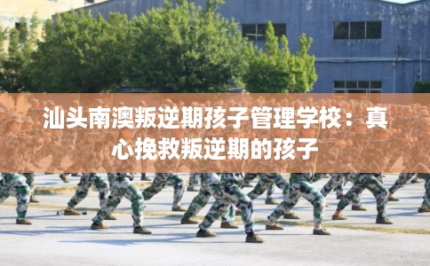 汕头南澳叛逆期孩子管理学校:真心挽救叛逆期的孩子 汕头南澳叛逆期孩子管理学校:真心挽救叛逆期的孩子