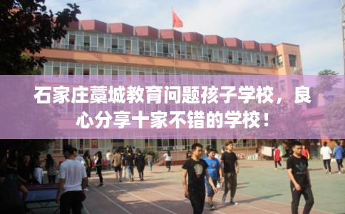 石家庄藁城教育问题孩子学校,良心分享十家不错的学校! 石家庄藁城教育问题孩子学校,良心分享十家不错的学校!