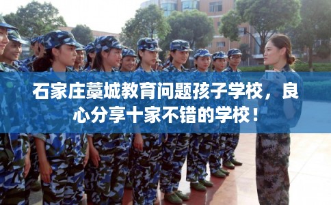 石家庄藁城教育问题孩子学校，良心分享十家不错的学校！