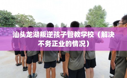 汕头龙湖叛逆孩子管教学校（解决不务正业的情况）